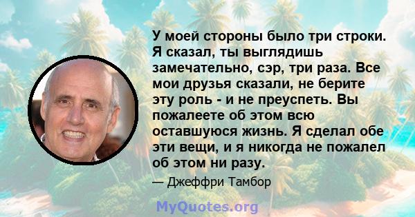 У моей стороны было три строки. Я сказал, ты выглядишь замечательно, сэр, три раза. Все мои друзья сказали, не берите эту роль - и не преуспеть. Вы пожалеете об этом всю оставшуюся жизнь. Я сделал обе эти вещи, и я