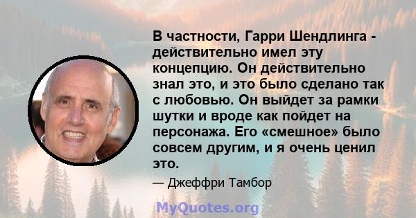 В частности, Гарри Шендлинга - действительно имел эту концепцию. Он действительно знал это, и это было сделано так с любовью. Он выйдет за рамки шутки и вроде как пойдет на персонажа. Его «смешное» было совсем другим, и 