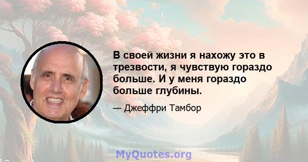 В своей жизни я нахожу это в трезвости, я чувствую гораздо больше. И у меня гораздо больше глубины.