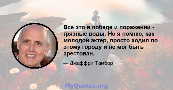 Все это в победе и поражении - грязные воды. Но я помню, как молодой актер, просто ходил по этому городу и не мог быть арестован.