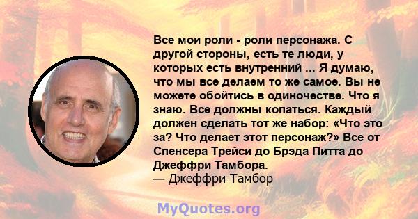 Все мои роли - роли персонажа. С другой стороны, есть те люди, у которых есть внутренний ... Я думаю, что мы все делаем то же самое. Вы не можете обойтись в одиночестве. Что я знаю. Все должны копаться. Каждый должен