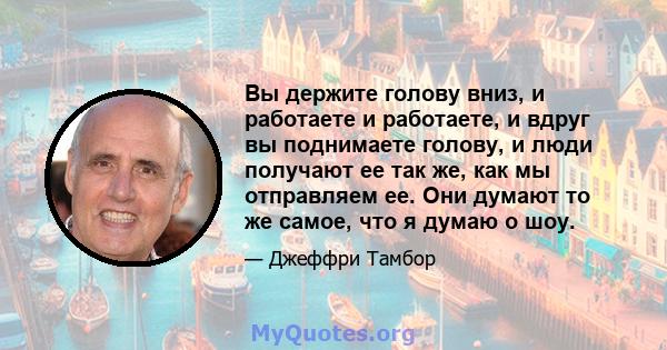 Вы держите голову вниз, и работаете и работаете, и вдруг вы поднимаете голову, и люди получают ее так же, как мы отправляем ее. Они думают то же самое, что я думаю о шоу.