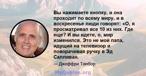 Вы нажимаете кнопку, и она проходит по всему миру, и в воскресенье люди говорят: «О, я просматривал все 10 из них. Где еще? И вы идете, о, мир изменился. Это не мой папа, идущий на телевизор и поворачивая ручку в Эд