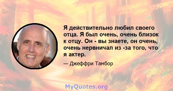 Я действительно любил своего отца. Я был очень, очень близок к отцу. Он - вы знаете, он очень, очень нервничал из -за того, что я актер.