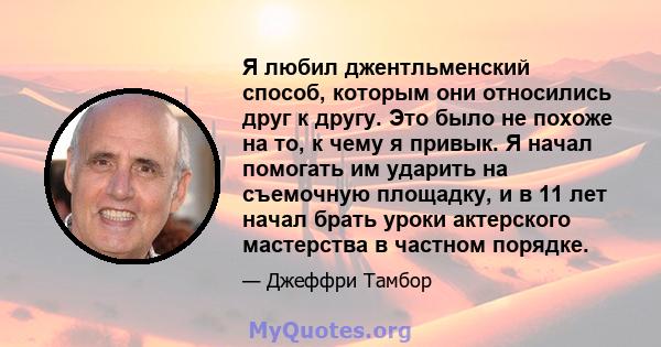 Я любил джентльменский способ, которым они относились друг к другу. Это было не похоже на то, к чему я привык. Я начал помогать им ударить на съемочную площадку, и в 11 лет начал брать уроки актерского мастерства в