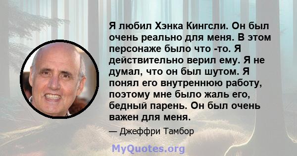 Я любил Хэнка Кингсли. Он был очень реально для меня. В этом персонаже было что -то. Я действительно верил ему. Я не думал, что он был шутом. Я понял его внутреннюю работу, поэтому мне было жаль его, бедный парень. Он