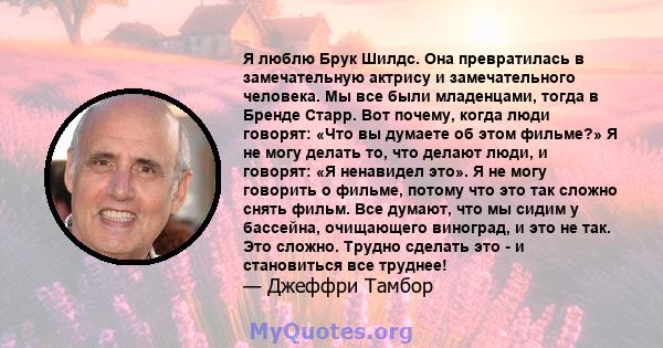 Я люблю Брук Шилдс. Она превратилась в замечательную актрису и замечательного человека. Мы все были младенцами, тогда в Бренде Старр. Вот почему, когда люди говорят: «Что вы думаете об этом фильме?» Я не могу делать то, 