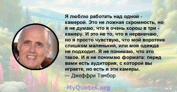 Я люблю работать над одной - камерой. Это не ложная скромность, но я не думаю, что я очень хорош в три - камеру. И это не то, что я нервничаю, но я просто чувствую, что мой воротник слишком маленький, или моя одежда не