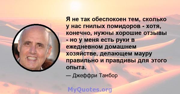 Я не так обеспокоен тем, сколько у нас гнилых помидоров - хотя, конечно, нужны хорошие отзывы - но у меня есть руки в ежедневном домашнем хозяйстве, делающем мауру правильно и правдивы для этого опыта.