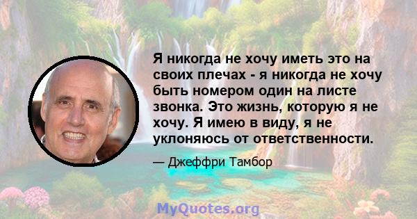 Я никогда не хочу иметь это на своих плечах - я никогда не хочу быть номером один на листе звонка. Это жизнь, которую я не хочу. Я имею в виду, я не уклоняюсь от ответственности.