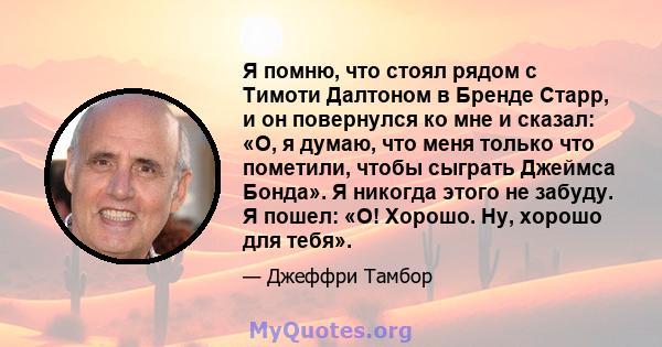 Я помню, что стоял рядом с Тимоти Далтоном в Бренде Старр, и он повернулся ко мне и сказал: «О, я думаю, что меня только что пометили, чтобы сыграть Джеймса Бонда». Я никогда этого не забуду. Я пошел: «О! Хорошо. Ну,