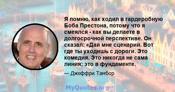 Я помню, как ходил в гардеробную Боба Престона, потому что я смеялся - как вы делаете в долгосрочной перспективе. Он сказал: «Дай мне сценарий. Вот где ты уходишь с дороги. Это комедия. Это никогда не сама линия; это в