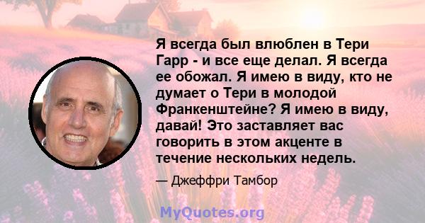 Я всегда был влюблен в Тери Гарр - и все еще делал. Я всегда ее обожал. Я имею в виду, кто не думает о Тери в молодой Франкенштейне? Я имею в виду, давай! Это заставляет вас говорить в этом акценте в течение нескольких