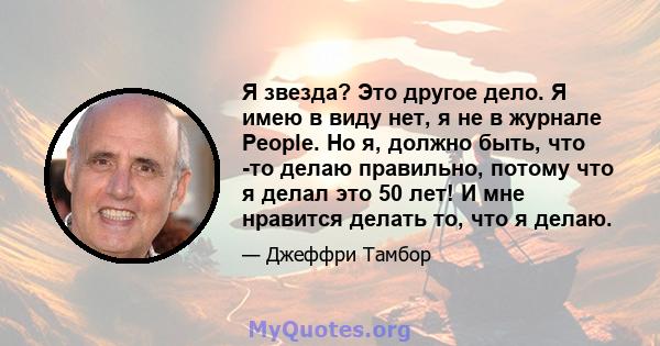 Я звезда? Это другое дело. Я имею в виду нет, я не в журнале People. Но я, должно быть, что -то делаю правильно, потому что я делал это 50 лет! И мне нравится делать то, что я делаю.