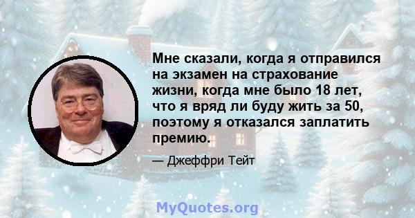 Мне сказали, когда я отправился на экзамен на страхование жизни, когда мне было 18 лет, что я вряд ли буду жить за 50, поэтому я отказался заплатить премию.