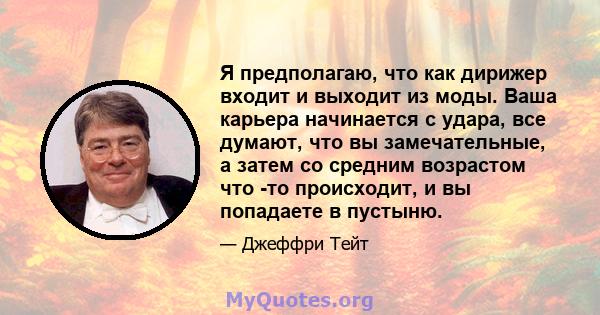 Я предполагаю, что как дирижер входит и выходит из моды. Ваша карьера начинается с удара, все думают, что вы замечательные, а затем со средним возрастом что -то происходит, и вы попадаете в пустыню.