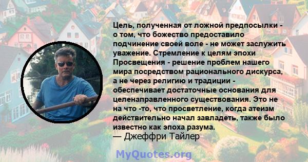 Цель, полученная от ложной предпосылки - о том, что божество предоставило подчинение своей воле - не может заслужить уважение. Стремление к целям эпохи Просвещения - решение проблем нашего мира посредством рационального 