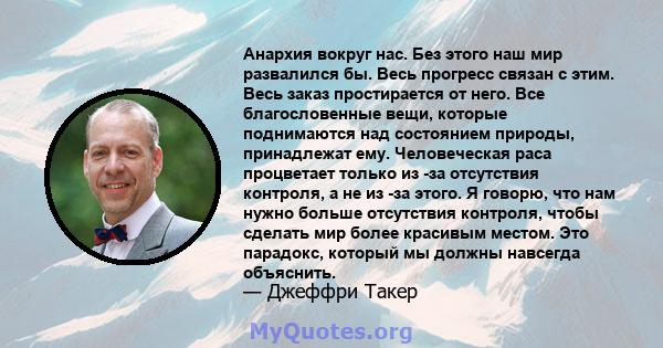 Анархия вокруг нас. Без этого наш мир развалился бы. Весь прогресс связан с этим. Весь заказ простирается от него. Все благословенные вещи, которые поднимаются над состоянием природы, принадлежат ему. Человеческая раса