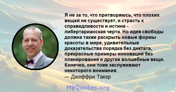 Я не за то, что притворяюсь, что плохих вещей не существует, и страсть к справедливости и истине - либертарианская черта. Но идея свободы должна также раскрыть новые формы красоты в мире, удивительные доказательства