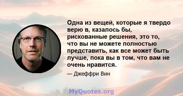 Одна из вещей, которые я твердо верю в, казалось бы, рискованные решения, это то, что вы не можете полностью представить, как все может быть лучше, пока вы в том, что вам не очень нравится.