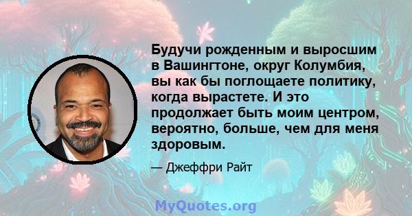 Будучи рожденным и выросшим в Вашингтоне, округ Колумбия, вы как бы поглощаете политику, когда вырастете. И это продолжает быть моим центром, вероятно, больше, чем для меня здоровым.