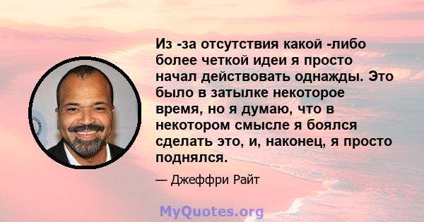 Из -за отсутствия какой -либо более четкой идеи я просто начал действовать однажды. Это было в затылке некоторое время, но я думаю, что в некотором смысле я боялся сделать это, и, наконец, я просто поднялся.