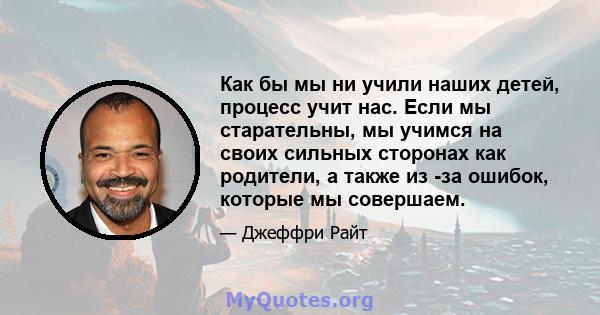 Как бы мы ни учили наших детей, процесс учит нас. Если мы старательны, мы учимся на своих сильных сторонах как родители, а также из -за ошибок, которые мы совершаем.