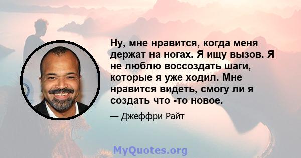 Ну, мне нравится, когда меня держат на ногах. Я ищу вызов. Я не люблю воссоздать шаги, которые я уже ходил. Мне нравится видеть, смогу ли я создать что -то новое.