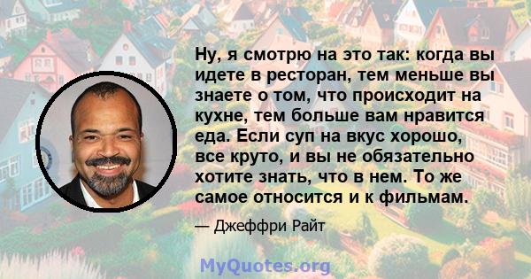 Ну, я смотрю на это так: когда вы идете в ресторан, тем меньше вы знаете о том, что происходит на кухне, тем больше вам нравится еда. Если суп на вкус хорошо, все круто, и вы не обязательно хотите знать, что в нем. То