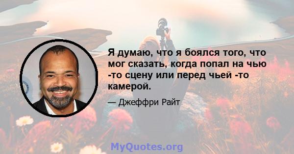 Я думаю, что я боялся того, что мог сказать, когда попал на чью -то сцену или перед чьей -то камерой.