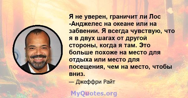 Я не уверен, граничит ли Лос -Анджелес на океане или на забвении. Я всегда чувствую, что я в двух шагах от другой стороны, когда я там. Это больше похоже на место для отдыха или место для посещения, чем на место, чтобы