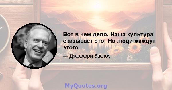 Вот в чем дело. Наша культура скизывает это; Но люди жаждут этого.