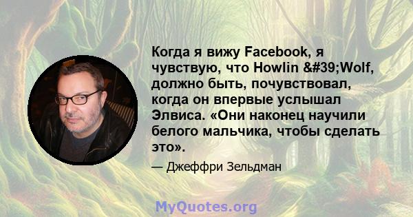 Когда я вижу Facebook, я чувствую, что Howlin 'Wolf, должно быть, почувствовал, когда он впервые услышал Элвиса. «Они наконец научили белого мальчика, чтобы сделать это».