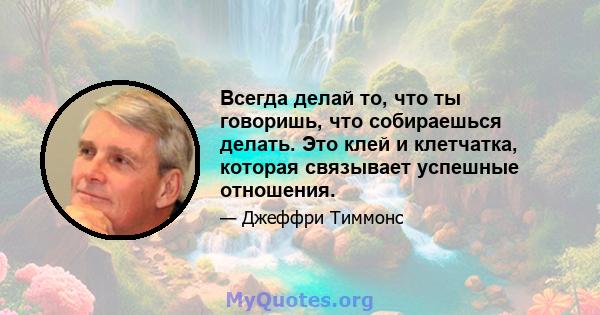 Всегда делай то, что ты говоришь, что собираешься делать. Это клей и клетчатка, которая связывает успешные отношения.