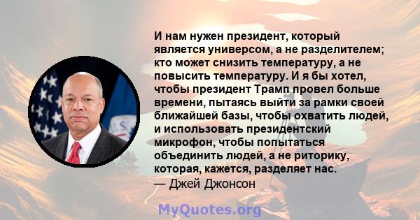 И нам нужен президент, который является универсом, а не разделителем; кто может снизить температуру, а не повысить температуру. И я бы хотел, чтобы президент Трамп провел больше времени, пытаясь выйти за рамки своей