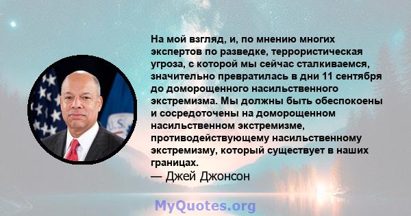 На мой взгляд, и, по мнению многих экспертов по разведке, террористическая угроза, с которой мы сейчас сталкиваемся, значительно превратилась в дни 11 сентября до доморощенного насильственного экстремизма. Мы должны