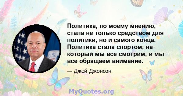 Политика, по моему мнению, стала не только средством для политики, но и самого конца. Политика стала спортом, на который мы все смотрим, и мы все обращаем внимание.