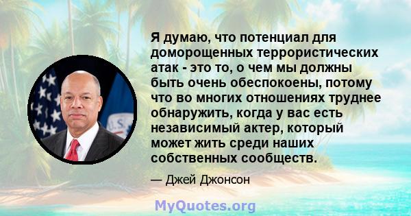 Я думаю, что потенциал для доморощенных террористических атак - это то, о чем мы должны быть очень обеспокоены, потому что во многих отношениях труднее обнаружить, когда у вас есть независимый актер, который может жить