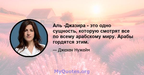 Аль -Джазира - это одно сущность, которую смотрят все по всему арабскому миру. Арабы гордятся этим.