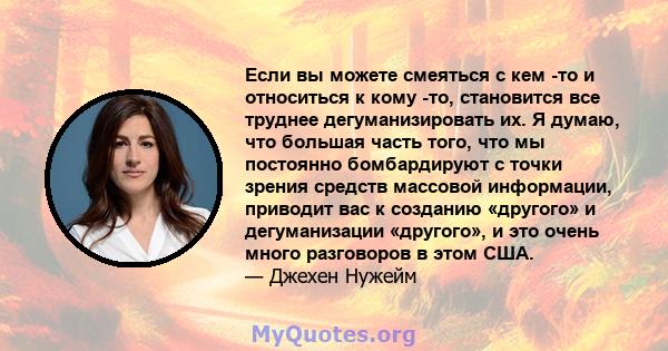 Если вы можете смеяться с кем -то и относиться к кому -то, становится все труднее дегуманизировать их. Я думаю, что большая часть того, что мы постоянно бомбардируют с точки зрения средств массовой информации, приводит