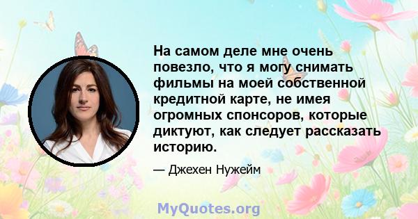 На самом деле мне очень повезло, что я могу снимать фильмы на моей собственной кредитной карте, не имея огромных спонсоров, которые диктуют, как следует рассказать историю.