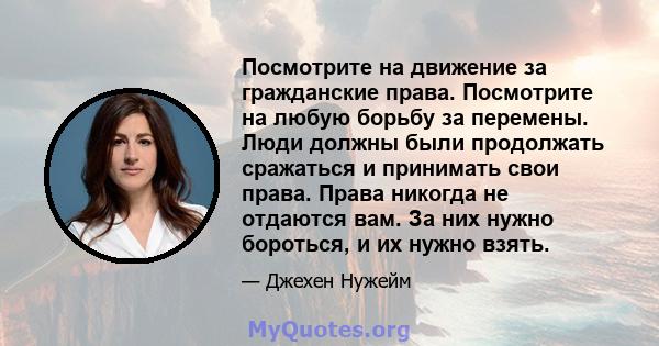 Посмотрите на движение за гражданские права. Посмотрите на любую борьбу за перемены. Люди должны были продолжать сражаться и принимать свои права. Права никогда не отдаются вам. За них нужно бороться, и их нужно взять.