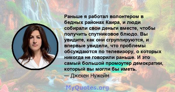 Раньше я работал волонтером в бедных районах Каира, и люди собирали свои деньги вместе, чтобы получить спутниковое блюдо. Вы увидите, как они сгруппируются, и впервые увидели, что проблемы обсуждаются по телевизору, о