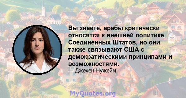 Вы знаете, арабы критически относятся к внешней политике Соединенных Штатов, но они также связывают США с демократическими принципами и возможностями.