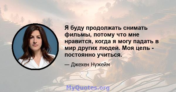 Я буду продолжать снимать фильмы, потому что мне нравится, когда я могу падать в мир других людей. Моя цель - постоянно учиться.