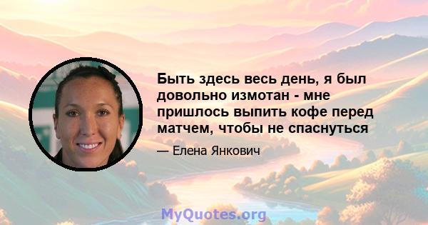 Быть здесь весь день, я был довольно измотан - мне пришлось выпить кофе перед матчем, чтобы не спаснуться