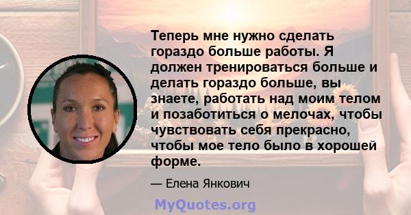 Теперь мне нужно сделать гораздо больше работы. Я должен тренироваться больше и делать гораздо больше, вы знаете, работать над моим телом и позаботиться о мелочах, чтобы чувствовать себя прекрасно, чтобы мое тело было в 