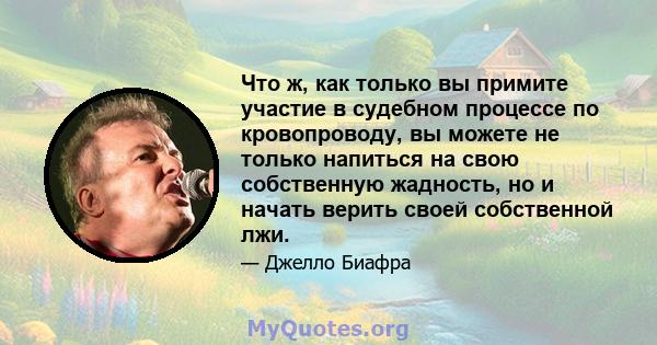 Что ж, как только вы примите участие в судебном процессе по кровопроводу, вы можете не только напиться на свою собственную жадность, но и начать верить своей собственной лжи.