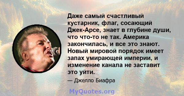 Даже самый счастливый кустарник, флаг, сосающий Джек-Арсе, знает в глубине души, что что-то не так. Америка закончилась, и все это знают. Новый мировой порядок имеет запах умирающей империи, и изменение канала не