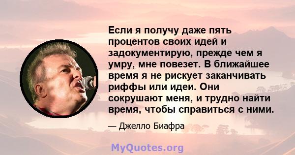 Если я получу даже пять процентов своих идей и задокументирую, прежде чем я умру, мне повезет. В ближайшее время я не рискует заканчивать риффы или идеи. Они сокрушают меня, и трудно найти время, чтобы справиться с ними.